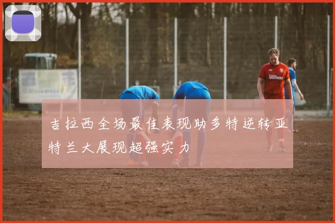 吉拉西全场最佳表现助多特逆转亚特兰大展现超强实力