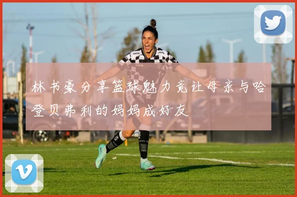 林书豪分享篮球魅力竟让母亲与哈登贝弗利的妈妈成好友