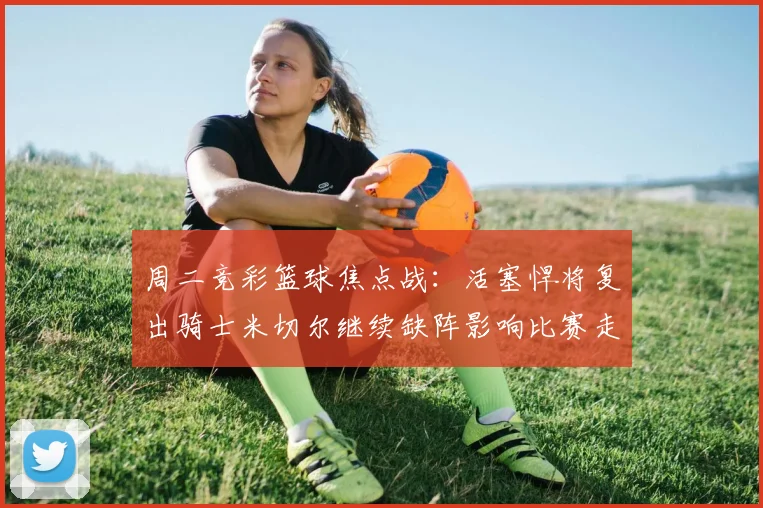 周二竞彩篮球焦点战：活塞悍将复出骑士米切尔继续缺阵影响比赛走势
