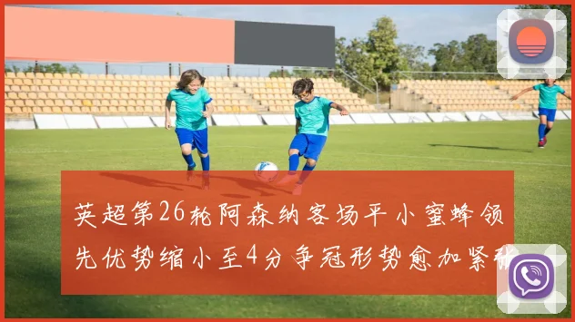英超第26轮阿森纳客场平小蜜蜂领先优势缩小至4分争冠形势愈加紧张