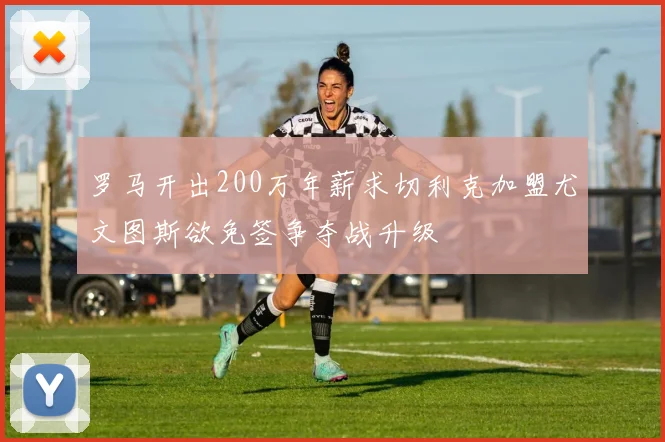 罗马开出200万年薪求切利克加盟尤文图斯欲免签争夺战升级