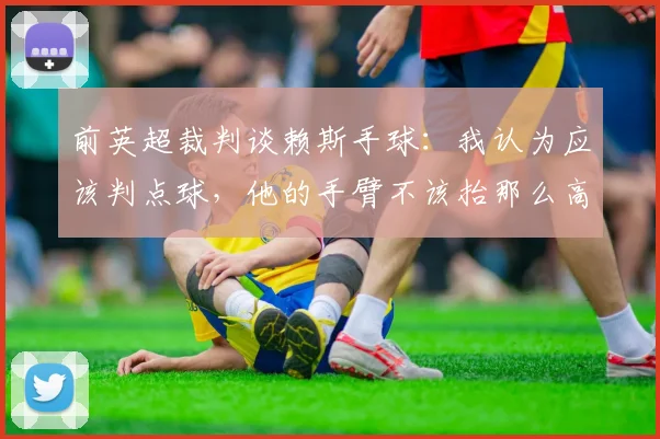 前英超裁判谈赖斯手球：我认为应该判点球，他的手臂不该抬那么高