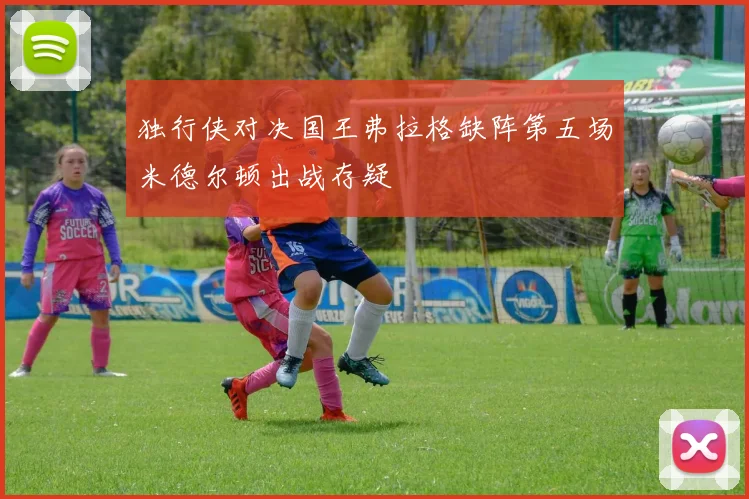 独行侠对决国王弗拉格缺阵第五场米德尔顿出战存疑