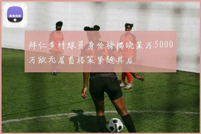 拜仁多特球员身价榜揭晓莱万5000万欧元居首格策紧随其后