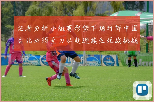记者分析小组赛形势下场对阵中国台北必须全力以赴迎接生死战挑战