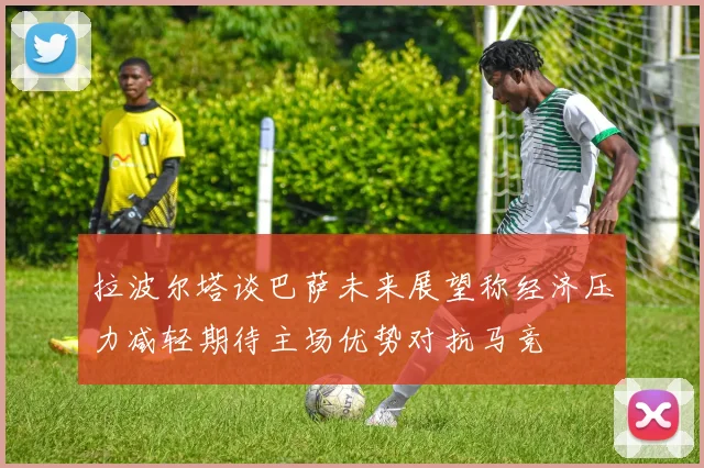 拉波尔塔谈巴萨未来展望称经济压力减轻期待主场优势对抗马竞