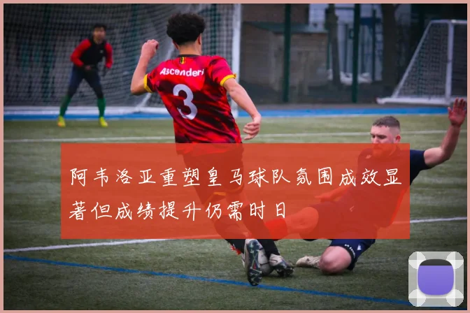 阿韦洛亚重塑皇马球队氛围成效显著但成绩提升仍需时日