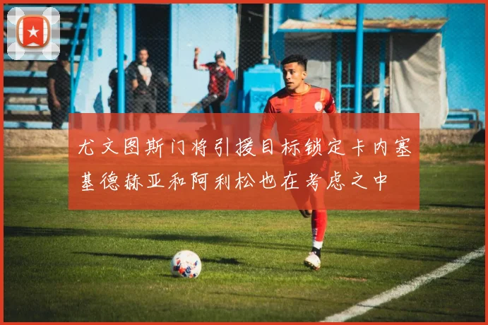 尤文图斯门将引援目标锁定卡内塞基德赫亚和阿利松也在考虑之中
