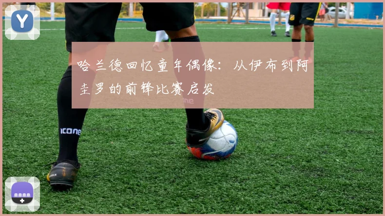 哈兰德回忆童年偶像：从伊布到阿圭罗的前锋比赛启发