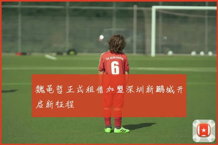 魏黾哲正式租借加盟深圳新鹏城开启新征程