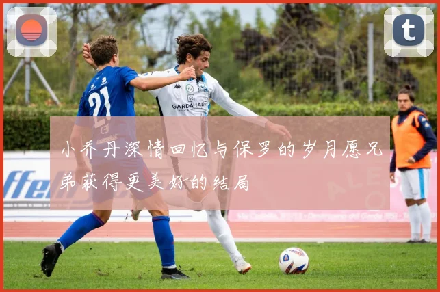 小乔丹深情回忆与保罗的岁月愿兄弟获得更美好的结局