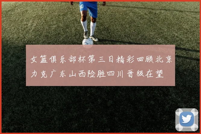女篮俱乐部杯第三日精彩回顾北京力克广东山西险胜四川晋级在望