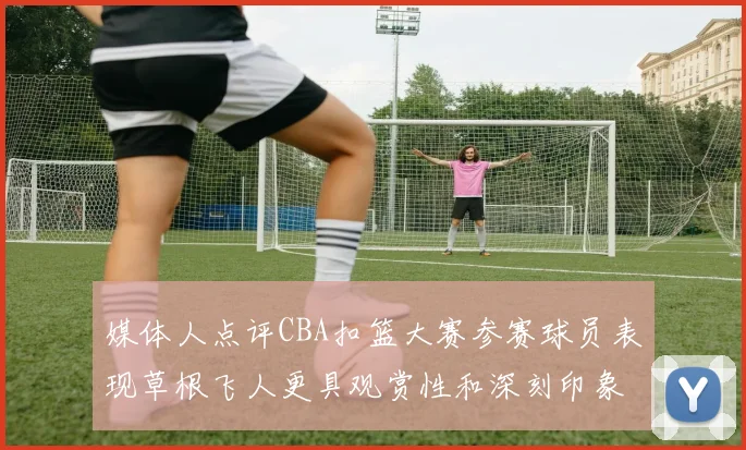 媒体人点评CBA扣篮大赛参赛球员表现草根飞人更具观赏性和深刻印象