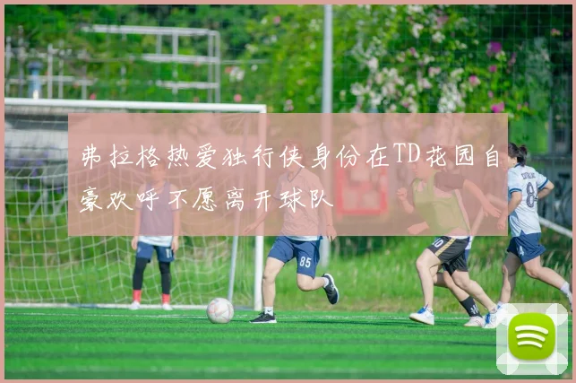 弗拉格热爱独行侠身份在TD花园自豪欢呼不愿离开球队