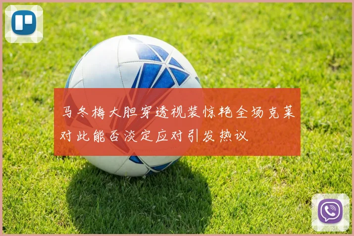 马冬梅大胆穿透视装惊艳全场克莱对此能否淡定应对引发热议