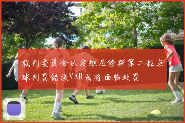 裁判委员会认定维尼修斯第二粒点球判罚错误VAR或将面临处罚