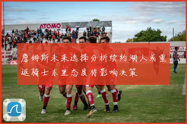 詹姆斯未来选择分析续约湖人或重返骑士东里态度将影响决策