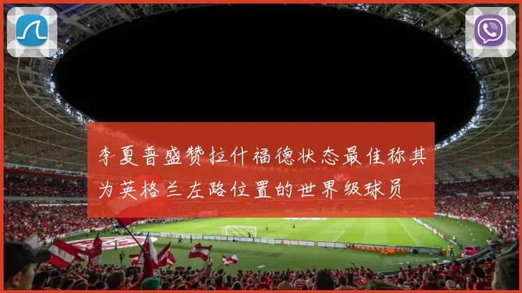 李夏普盛赞拉什福德状态最佳称其为英格兰左路位置的世界级球员