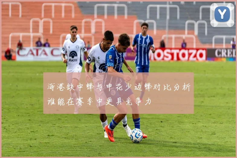 海港缺中锋与申花少边锋对比分析谁能在赛季中更具竞争力