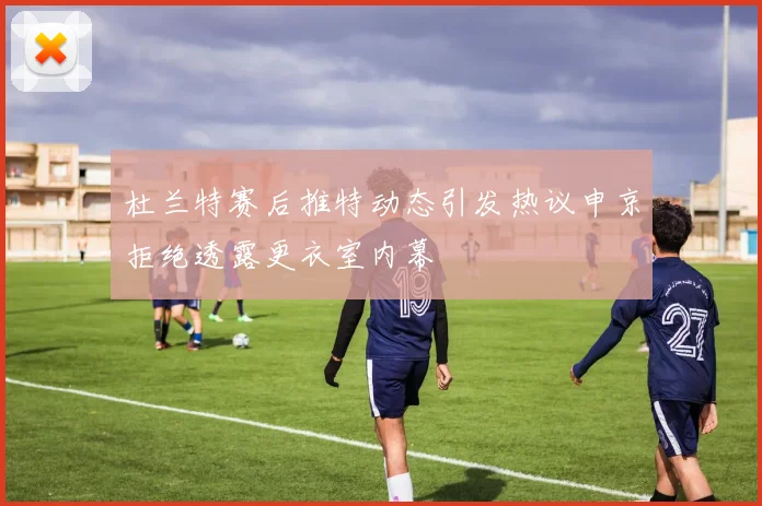 杜兰特赛后推特动态引发热议申京拒绝透露更衣室内幕