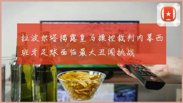 拉波尔塔揭露皇马操控裁判内幕西班牙足球面临最大丑闻挑战